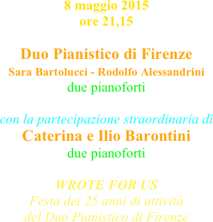 8 maggio 2015 ore 21,15

Duo Pianistico di Firenze
Sara Bartolucci - Rodolfo Alessandrini 
due pianoforti

con la partecipazione straordinaria di Caterina e Ilio Barontini 
due pianoforti

WROTE FOR US
Festa dei 25 anni di attività
del Duo Pianistico di Firenze

