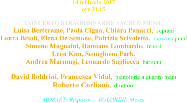 10 febbraio 2017 ore 21,15

CONCERTO STRAORDINARIO: SACRED MUSIC
Luisa Berterame, Paola Cigna, Chiara Panacci,  soprani Laura Brioli, Elena De Simone, Patrizia Scivoletto,  mezzosoprani Simone Mugnaini, Damiano Lombardo,  tenori Leon Kim, Seonghoon Park,  Andrea Marmugi, Leonardo Sagliocca  baritoni  David Boldrini, Francesca Vidal,  pianoforte a quattro mani Roberto Corlianò,  direttore

MOZART: Requiem  -  BOLDRINI: Messa

